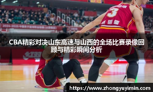 CBA精彩对决山东高速与山西的全场比赛录像回顾与精彩瞬间分析